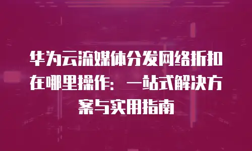 华为云流媒体分发网络折扣在哪里操作：一站式解决方案与实用指南