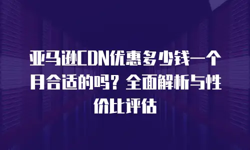 亚马逊CDN优惠多少钱一个月合适的吗？全面解析与性价比评估