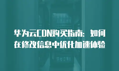 华为云CDN购买指南：如何在修改信息中优化加速体验