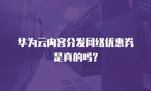 华为云内容分发网络优惠券是真的吗？