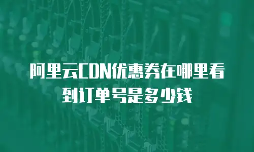 阿里云CDN优惠券在哪里看到订单号是多少钱