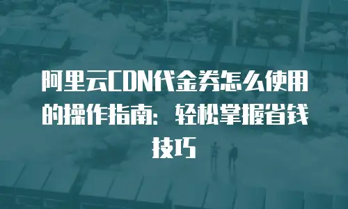 阿里云CDN代金券怎么使用的操作指南：轻松掌握省钱技巧
