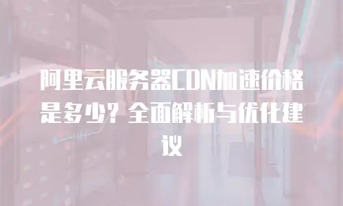 阿里云服务器CDN加速价格是多少？全面解析与优化建议