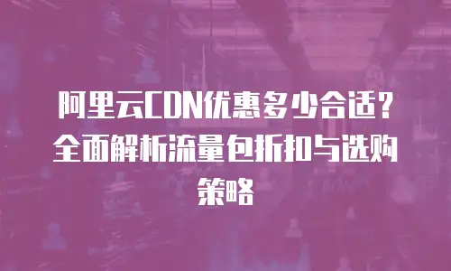 阿里云CDN优惠多少合适？全面解析流量包折扣与选购策略