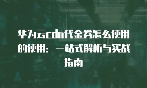 华为云cdn代金券怎么使用的使用：一站式解析与实战指南