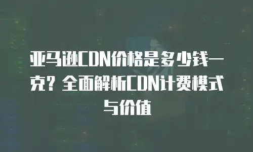 亚马逊CDN价格是多少钱一克？全面解析CDN计费模式与价值