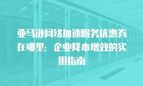 亚马逊网络加速服务优惠券在哪里：企业降本增效的实用指南
