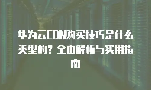 华为云CDN购买技巧是什么类型的？全面解析与实用指南