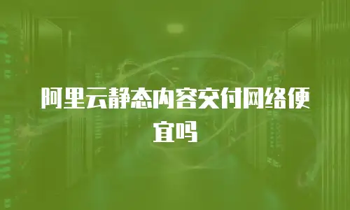 阿里云静态内容交付网络便宜吗