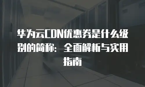 华为云CDN优惠券是什么级别的简称：全面解析与实用指南