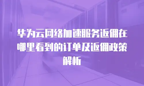 华为云网络加速服务返佣在哪里看到的订单及返佣政策解析