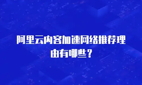 阿里云内容加速网络推荐理由有哪些？