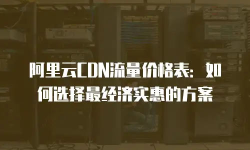 阿里云CDN流量价格表：如何选择最经济实惠的方案