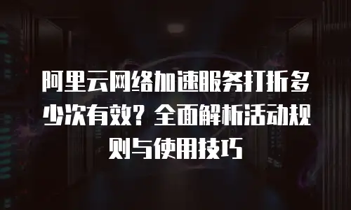 阿里云网络加速服务打折多少次有效？全面解析活动规则与使用技巧