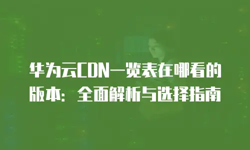 华为云CDN一览表在哪看的版本：全面解析与选择指南