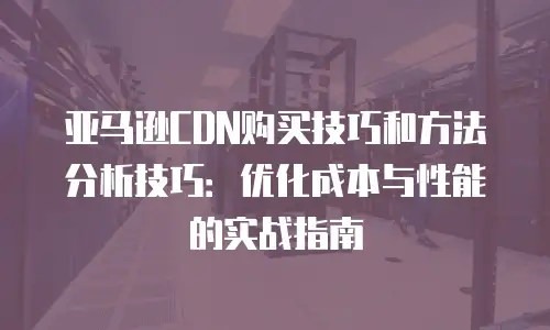 亚马逊CDN购买技巧和方法分析技巧：优化成本与性能的实战指南