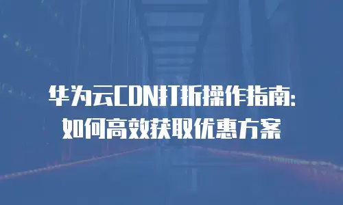 华为云CDN打折操作指南：如何高效获取优惠方案