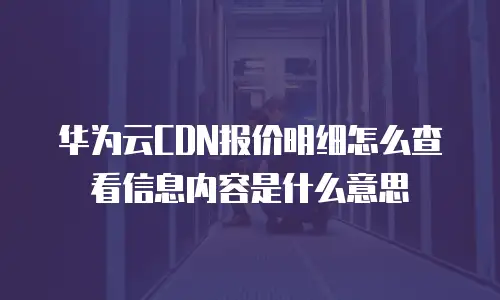 华为云CDN报价明细怎么查看信息内容是什么意思