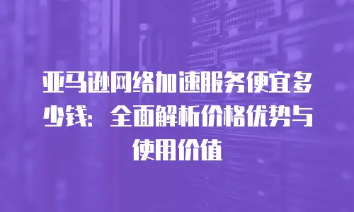 亚马逊网络加速服务便宜多少钱：全面解析价格优势与使用价值