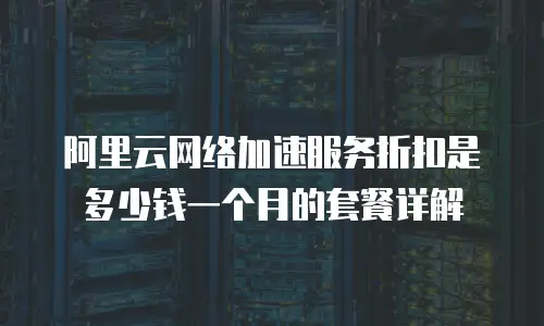 阿里云网络加速服务折扣是多少钱一个月的套餐详解