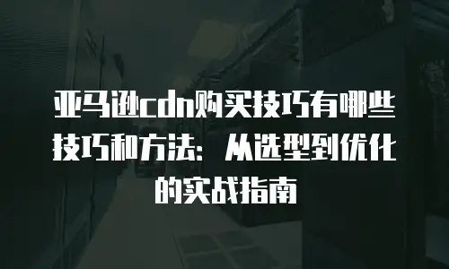 亚马逊cdn购买技巧有哪些技巧和方法：从选型到优化的实战指南