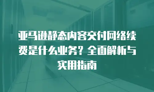 亚马逊静态内容交付网络续费是什么业务？全面解析与实用指南