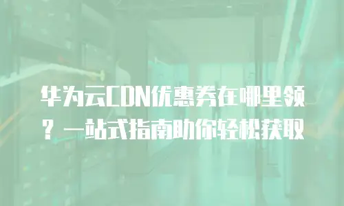 华为云CDN优惠券在哪里领？一站式指南助你轻松获取