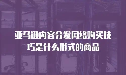亚马逊内容分发网络购买技巧是什么形式的商品
