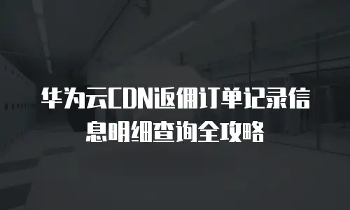 华为云CDN返佣订单记录信息明细查询全攻略