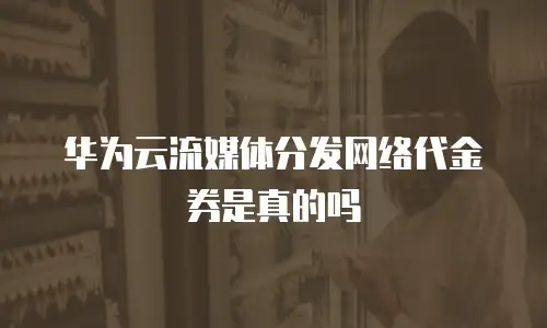 华为云流媒体分发网络代金券是真的吗