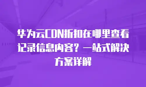 华为云CDN折扣在哪里查看记录信息内容？一站式解决方案详解