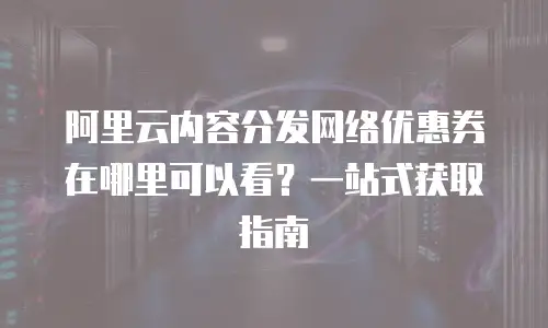 阿里云内容分发网络优惠券在哪里可以看？一站式获取指南