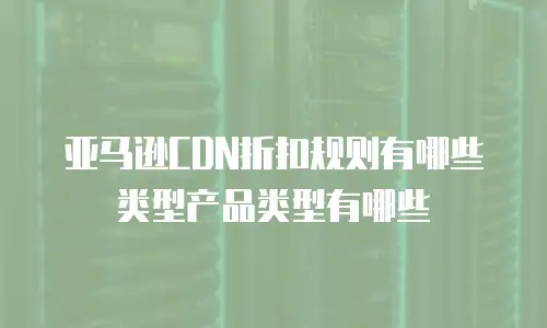 亚马逊CDN折扣规则有哪些类型产品类型有哪些