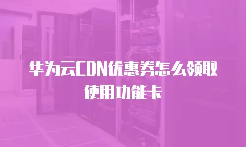 华为云CDN优惠券怎么领取使用功能卡
