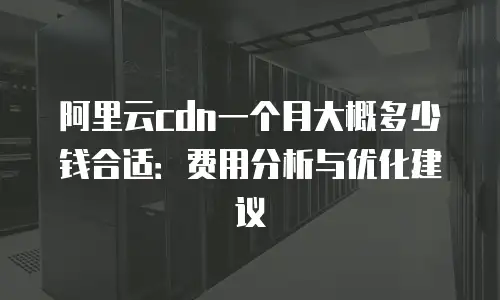 阿里云cdn一个月大概多少钱合适：费用分析与优化建议