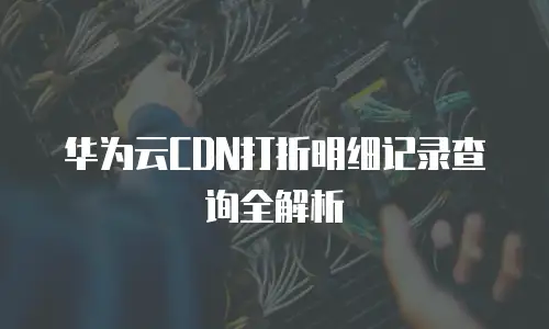 华为云CDN打折明细记录查询全解析