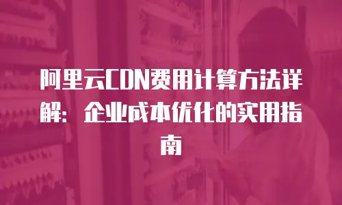阿里云CDN费用计算方法详解：企业成本优化的实用指南