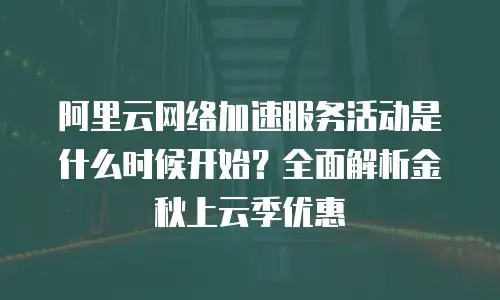 阿里云网络加速服务活动是什么时候开始？全面解析金秋上云季优惠