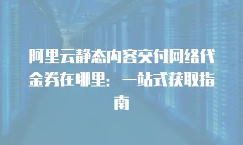 阿里云静态内容交付网络代金券在哪里：一站式获取指南