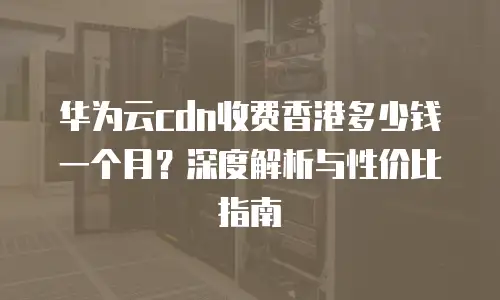 华为云cdn收费香港多少钱一个月？深度解析与性价比指南