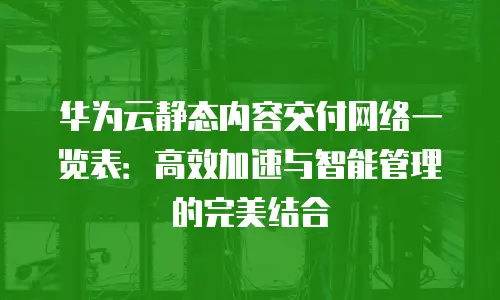 华为云静态内容交付网络一览表：高效加速与智能管理的完美结合