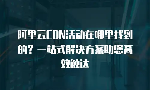 阿里云CDN活动在哪里找到的？一站式解决方案助您高效触达