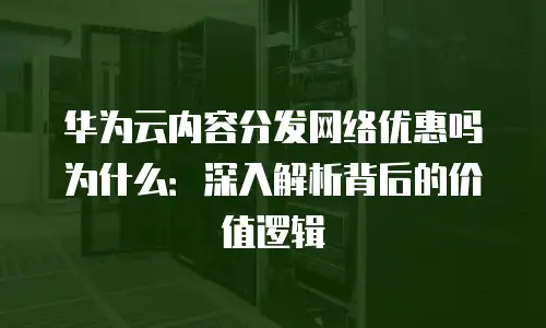 华为云内容分发网络优惠吗为什么：深入解析背后的价值逻辑