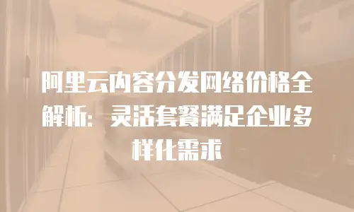 阿里云内容分发网络价格全解析：灵活套餐满足企业多样化需求