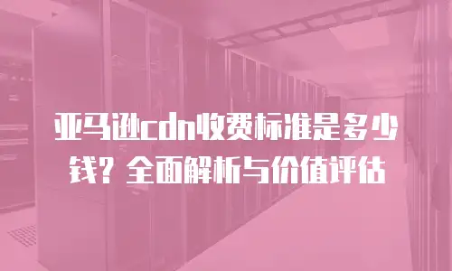 亚马逊cdn收费标准是多少钱？全面解析与价值评估