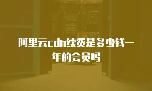 阿里云cdn续费是多少钱一年的会员吗