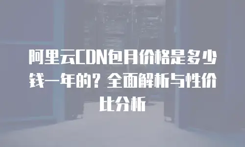 阿里云CDN包月价格是多少钱一年的？全面解析与性价比分析