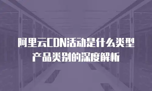 阿里云CDN活动是什么类型产品类别的深度解析