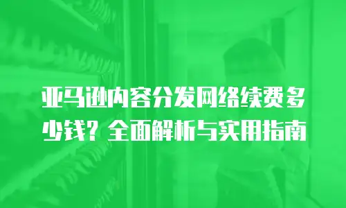 亚马逊内容分发网络续费多少钱？全面解析与实用指南