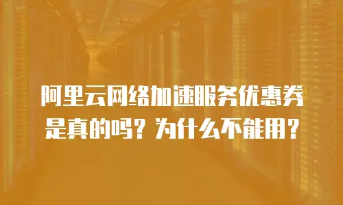 阿里云网络加速服务优惠券是真的吗？为什么不能用？